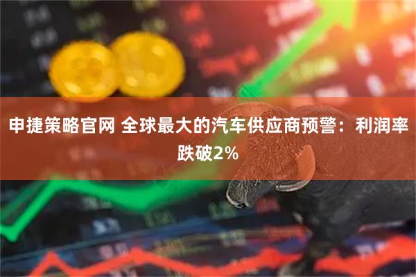申捷策略官网 全球最大的汽车供应商预警：利润率跌破2%