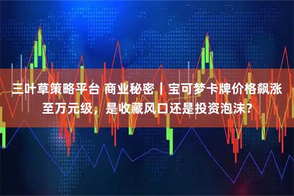 三叶草策略平台 商业秘密｜宝可梦卡牌价格飙涨至万元级，是收藏风口还是投资泡沫？