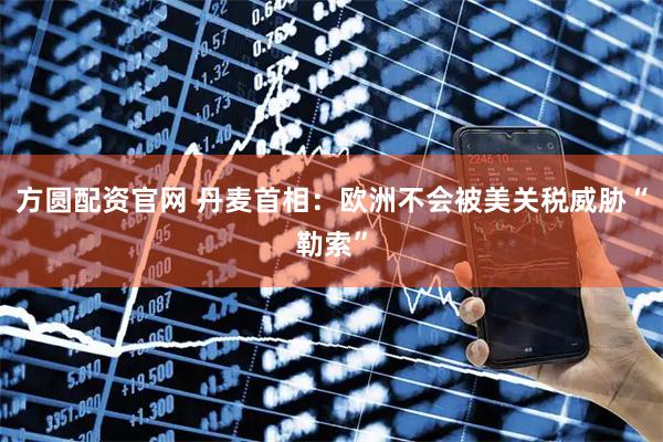 方圆配资官网 丹麦首相：欧洲不会被美关税威胁“勒索”