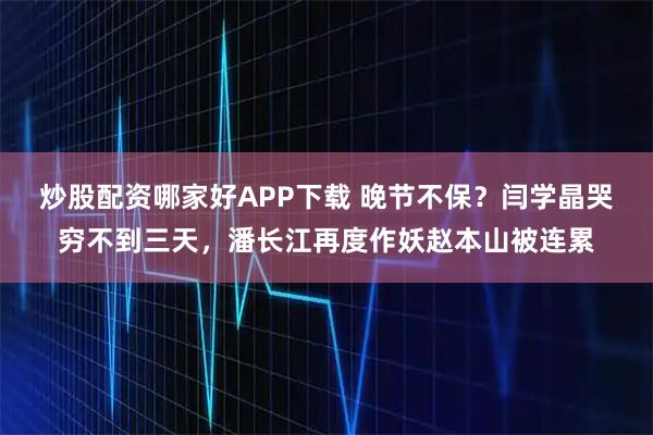 炒股配资哪家好APP下载 晚节不保？闫学晶哭穷不到三天，潘长江再度作妖赵本山被连累