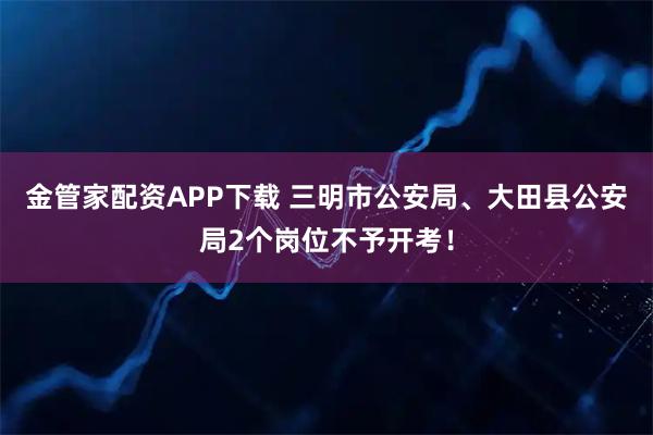 金管家配资APP下载 三明市公安局、大田县公安局2个岗位不予开考！
