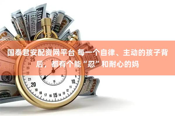 国泰君安配资网平台 每一个自律、主动的孩子背后，都有个能“忍”和耐心的妈
