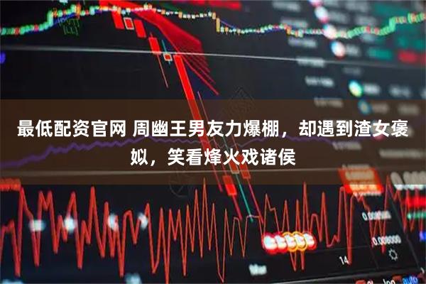 最低配资官网 周幽王男友力爆棚，却遇到渣女褒姒，笑看烽火戏诸侯