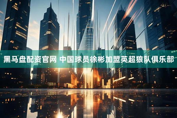 黑马盘配资官网 中国球员徐彬加盟英超狼队俱乐部