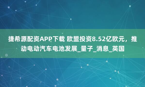 捷希源配资APP下载 欧盟投资8.52亿欧元，推动电动汽车电池发展_量子_消息_英国