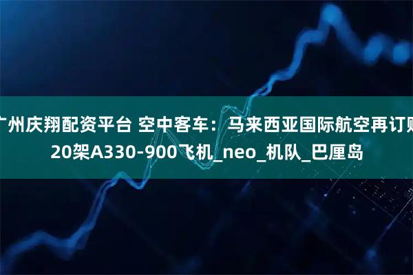 广州庆翔配资平台 空中客车：马来西亚国际航空再订购20架A330-900飞机_neo_机队_巴厘岛