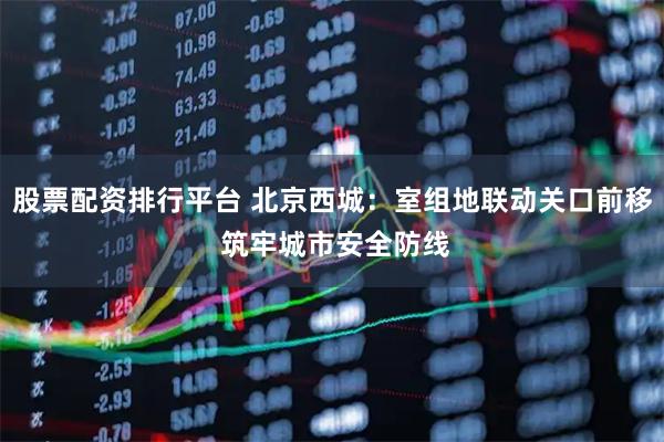 股票配资排行平台 北京西城：室组地联动关口前移 筑牢城市安全防线