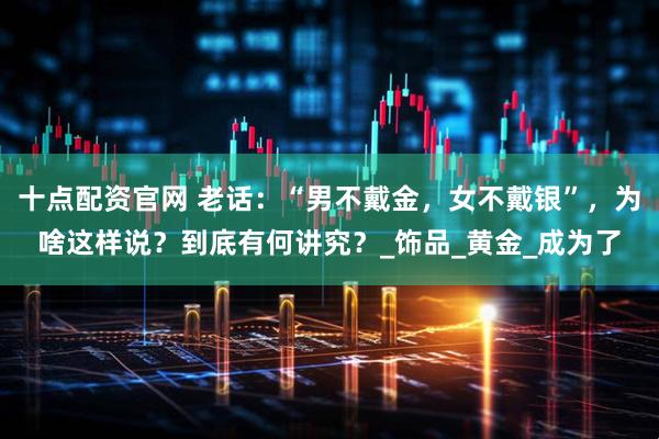 十点配资官网 老话：“男不戴金，女不戴银”，为啥这样说？到底有何讲究？_饰品_黄金_成为了