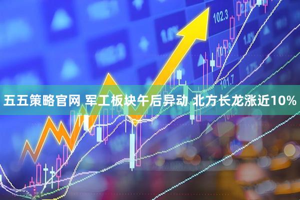 五五策略官网 军工板块午后异动 北方长龙涨近10%