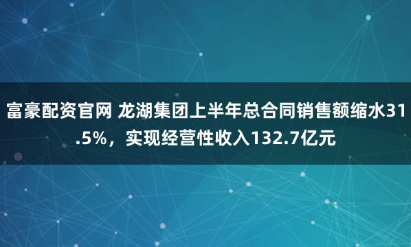 富豪配资官网 龙湖集团上半年总合同销售额缩水31.5%，实现经营性收入132.7亿元