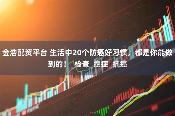 金浩配资平台 生活中20个防癌好习惯，都是你能做到的！_检查_癌症_抗癌