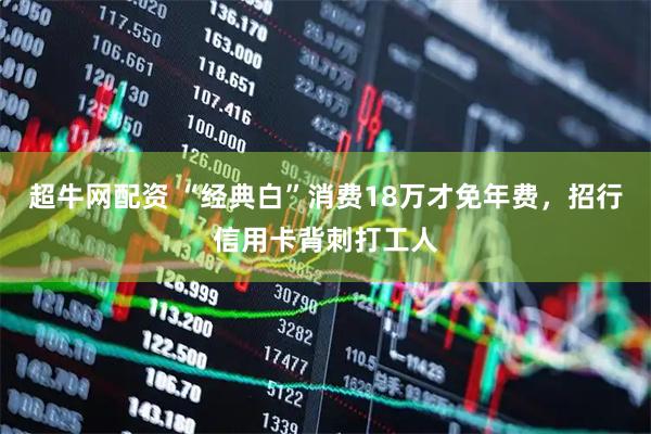 超牛网配资 “经典白”消费18万才免年费，招行信用卡背刺打工人