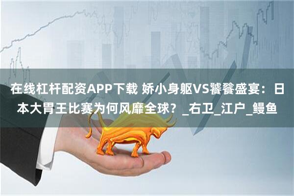 在线杠杆配资APP下载 娇小身躯VS饕餮盛宴：日本大胃王比赛为何风靡全球？_右卫_江户_鳗鱼