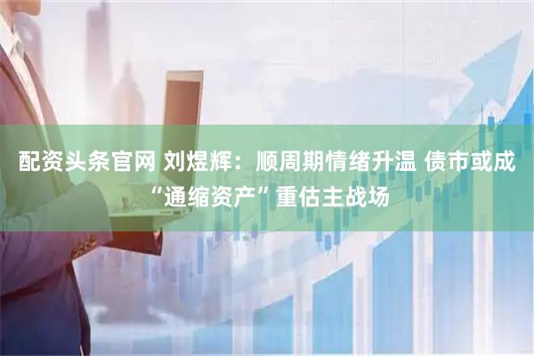 配资头条官网 刘煜辉：顺周期情绪升温 债市或成“通缩资产”重估主战场