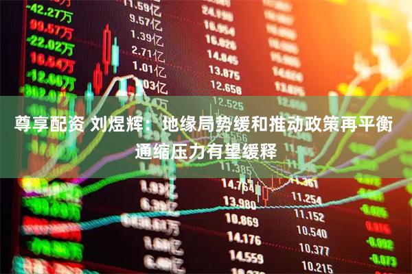 尊享配资 刘煜辉：地缘局势缓和推动政策再平衡 通缩压力有望缓释