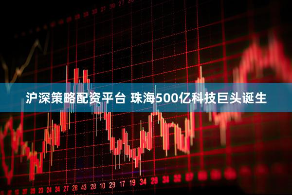 沪深策略配资平台 珠海500亿科技巨头诞生