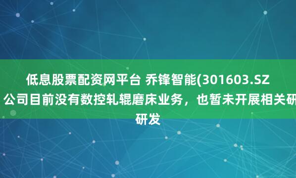 低息股票配资网平台 乔锋智能(301603.SZ)：公司目前没有数控轧辊磨床业务，也暂未开展相关研发