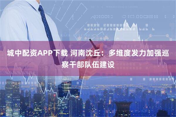 城中配资APP下载 河南沈丘：多维度发力加强巡察干部队伍建设