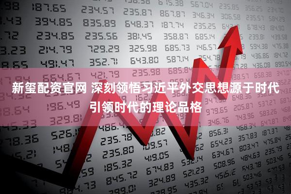 新玺配资官网 深刻领悟习近平外交思想源于时代引领时代的理论品格