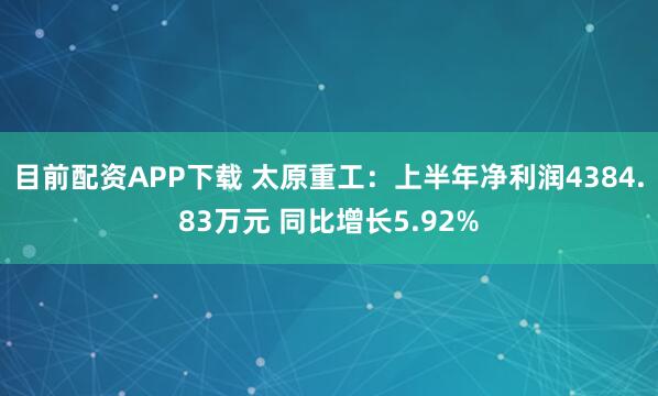 目前配资APP下载 太原重工：上半年净利润4384.83万元 同比增长5.92%