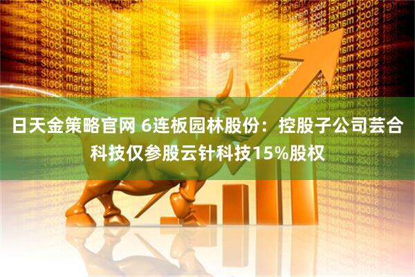 日天金策略官网 6连板园林股份：控股子公司芸合科技仅参股云针科技15%股权