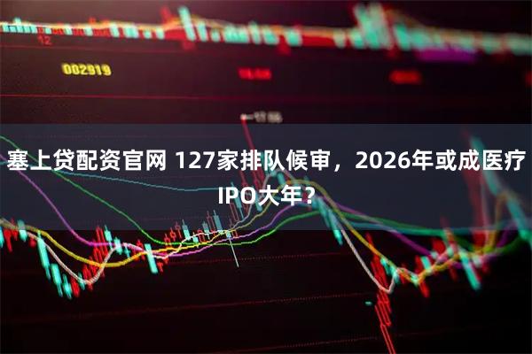 塞上贷配资官网 127家排队候审，2026年或成医疗IPO大年？