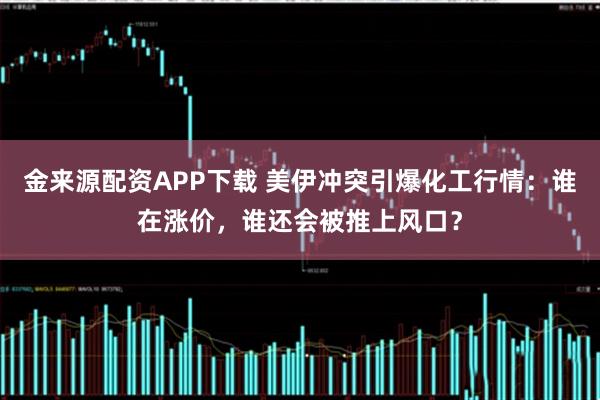 金来源配资APP下载 美伊冲突引爆化工行情：谁在涨价，谁还会被推上风口？