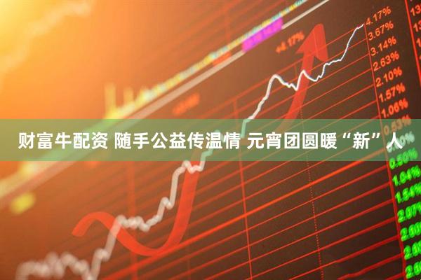 财富牛配资 随手公益传温情 元宵团圆暖“新”人