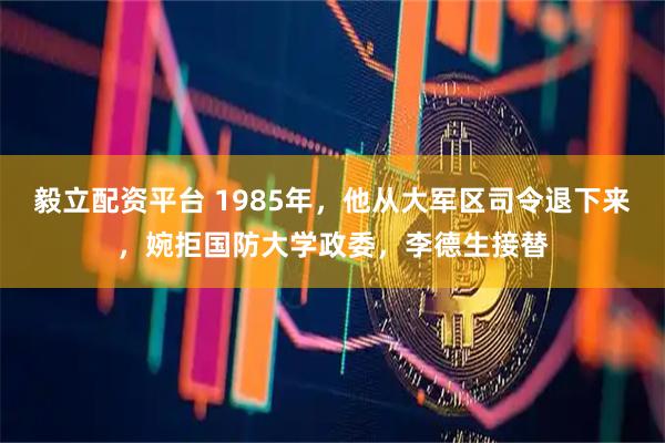 毅立配资平台 1985年，他从大军区司令退下来，婉拒国防大学政委，李德生接替