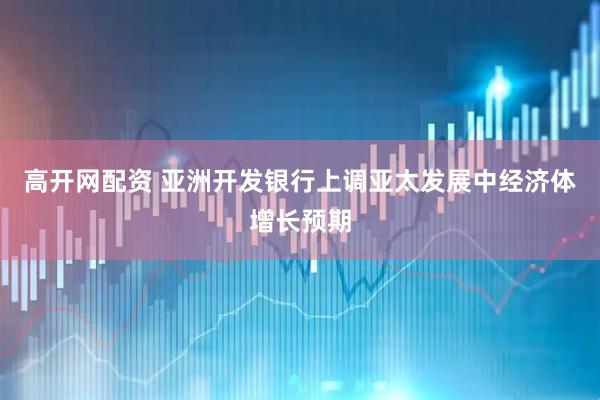 高开网配资 亚洲开发银行上调亚太发展中经济体增长预期