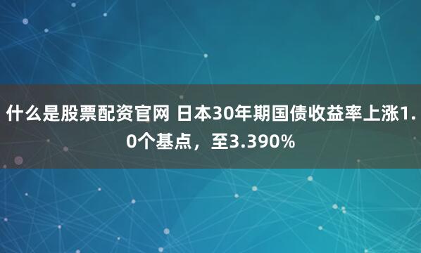 什么是股票配资官网 日本30年期国债收益率上涨1.0个基点，至3.390%